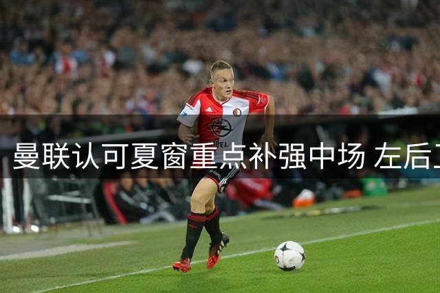 曼联认可夏窗重点补强中场 左后卫位置选择以稳为主